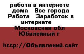 работа в интернете, дома - Все города Работа » Заработок в интернете   . Московская обл.,Юбилейный г.